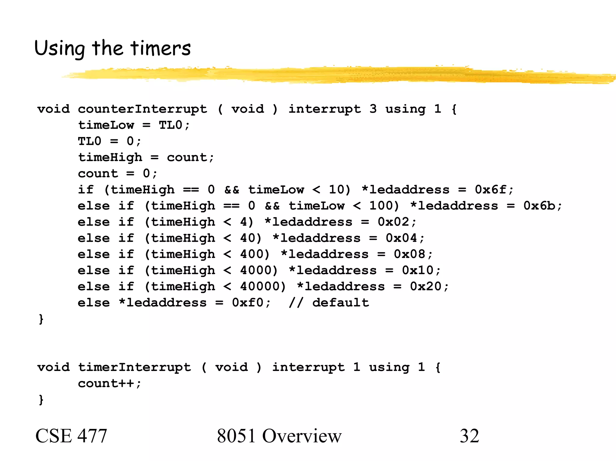CSE 477 8051 Overview 32
Using the timers
void counterInterrupt ( void ) interrupt 3 using 1 {
timeLow = TL0;
TL0 = 0;
timeHigh = count;
count = 0;
if (timeHigh == 0 && timeLow < 10) *ledaddress = 0x6f;
else if (timeHigh == 0 && timeLow < 100) *ledaddress = 0x6b;
else if (timeHigh < 4) *ledaddress = 0x02;
else if (timeHigh < 40) *ledaddress = 0x04;
else if (timeHigh < 400) *ledaddress = 0x08;
else if (timeHigh < 4000) *ledaddress = 0x10;
else if (timeHigh < 40000) *ledaddress = 0x20;
else *ledaddress = 0xf0; // default
}
void timerInterrupt ( void ) interrupt 1 using 1 {
count++;
}
 