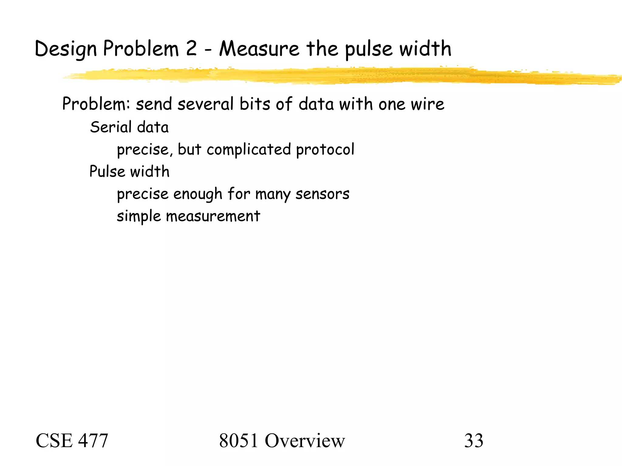 CSE 477 8051 Overview 33
Design Problem 2 - Measure the pulse width
Problem: send several bits of data with one wire
Serial data
precise, but complicated protocol
Pulse width
precise enough for many sensors
simple measurement
 