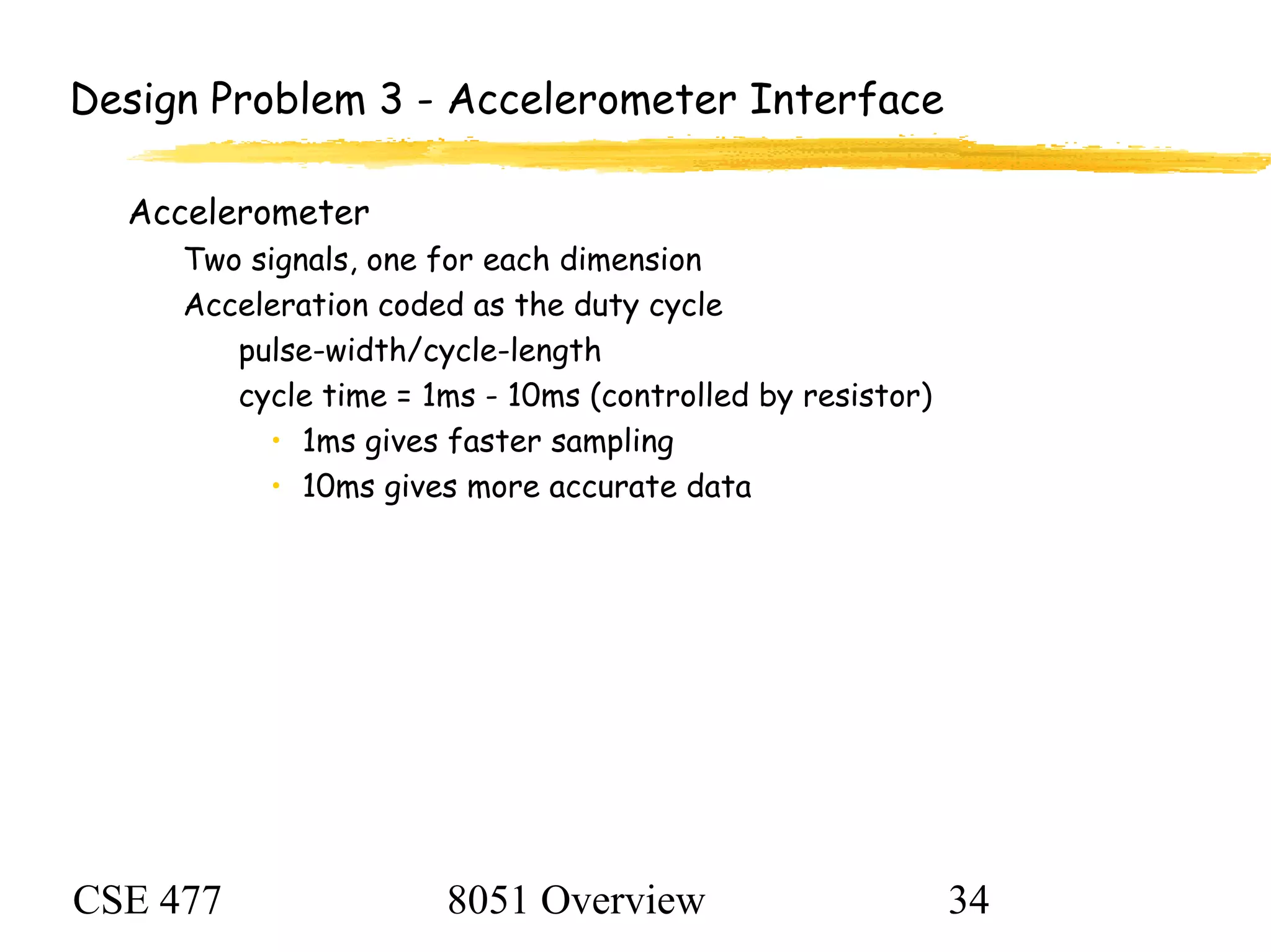 CSE 477 8051 Overview 34
Design Problem 3 - Accelerometer Interface
Accelerometer
Two signals, one for each dimension
Acceleration coded as the duty cycle
pulse-width/cycle-length
cycle time = 1ms - 10ms (controlled by resistor)
• 1ms gives faster sampling
• 10ms gives more accurate data
 