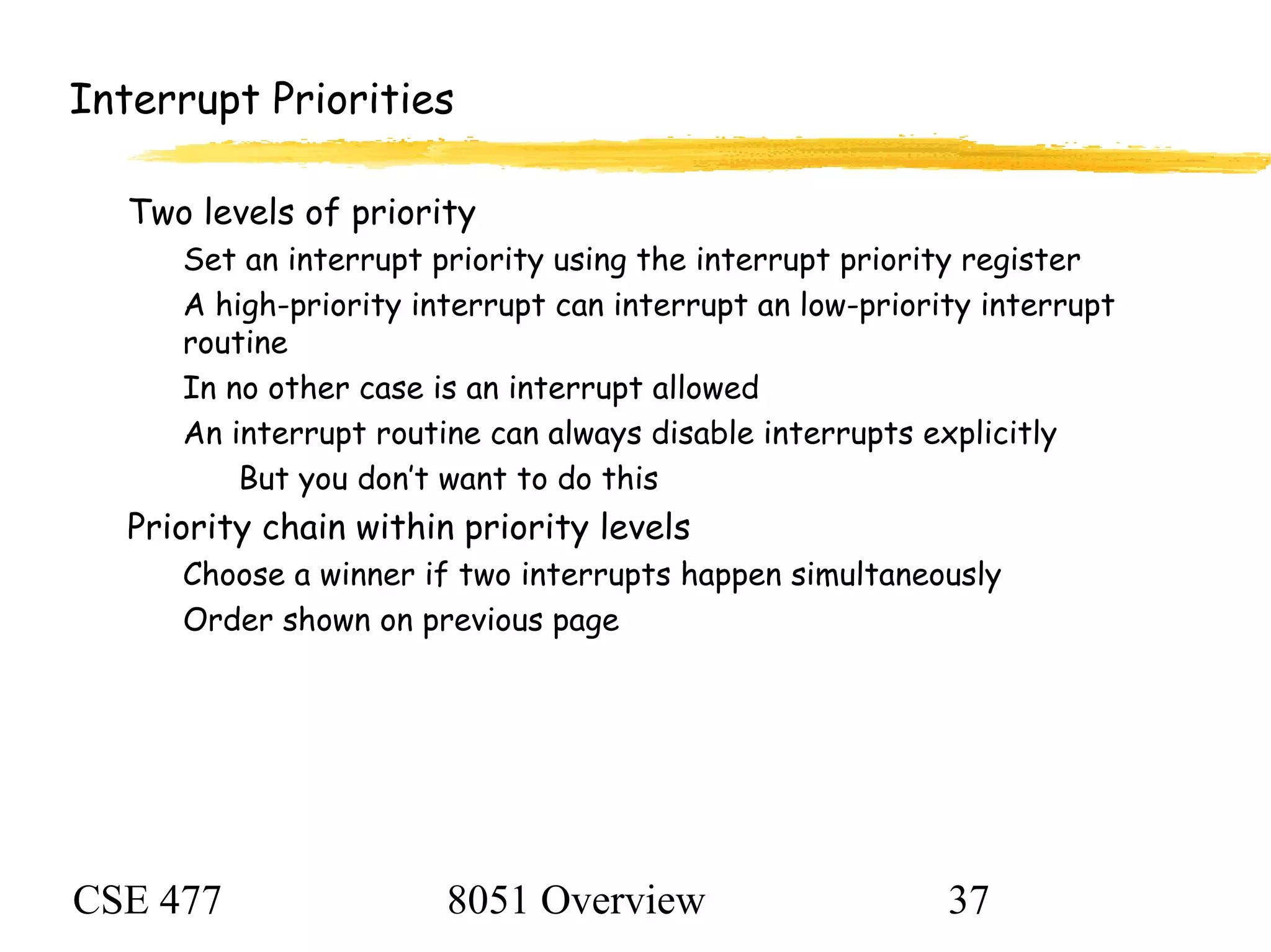 CSE 477 8051 Overview 37
Interrupt Priorities
Two levels of priority
Set an interrupt priority using the interrupt priority register
A high-priority interrupt can interrupt an low-priority interrupt
routine
In no other case is an interrupt allowed
An interrupt routine can always disable interrupts explicitly
But you don’t want to do this
Priority chain within priority levels
Choose a winner if two interrupts happen simultaneously
Order shown on previous page
 