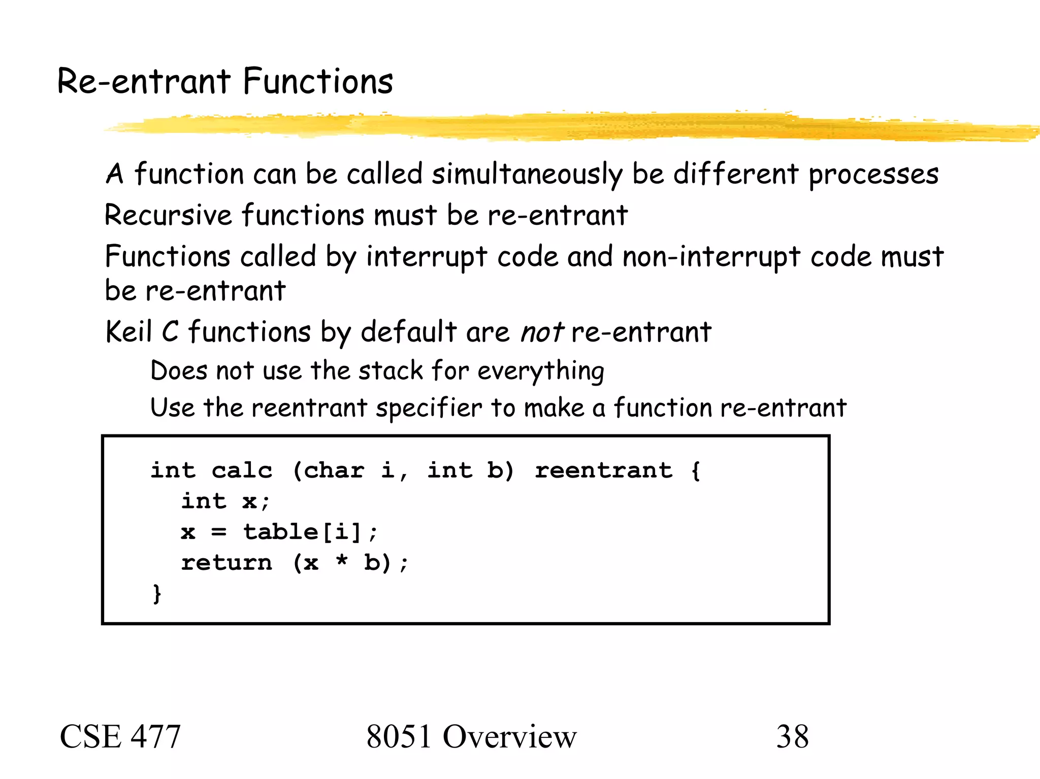 CSE 477 8051 Overview 38
Re-entrant Functions
A function can be called simultaneously be different processes
Recursive functions must be re-entrant
Functions called by interrupt code and non-interrupt code must
be re-entrant
Keil C functions by default are not re-entrant
Does not use the stack for everything
Use the reentrant specifier to make a function re-entrant
int calc (char i, int b) reentrant {
int x;
x = table[i];
return (x * b);
}
 