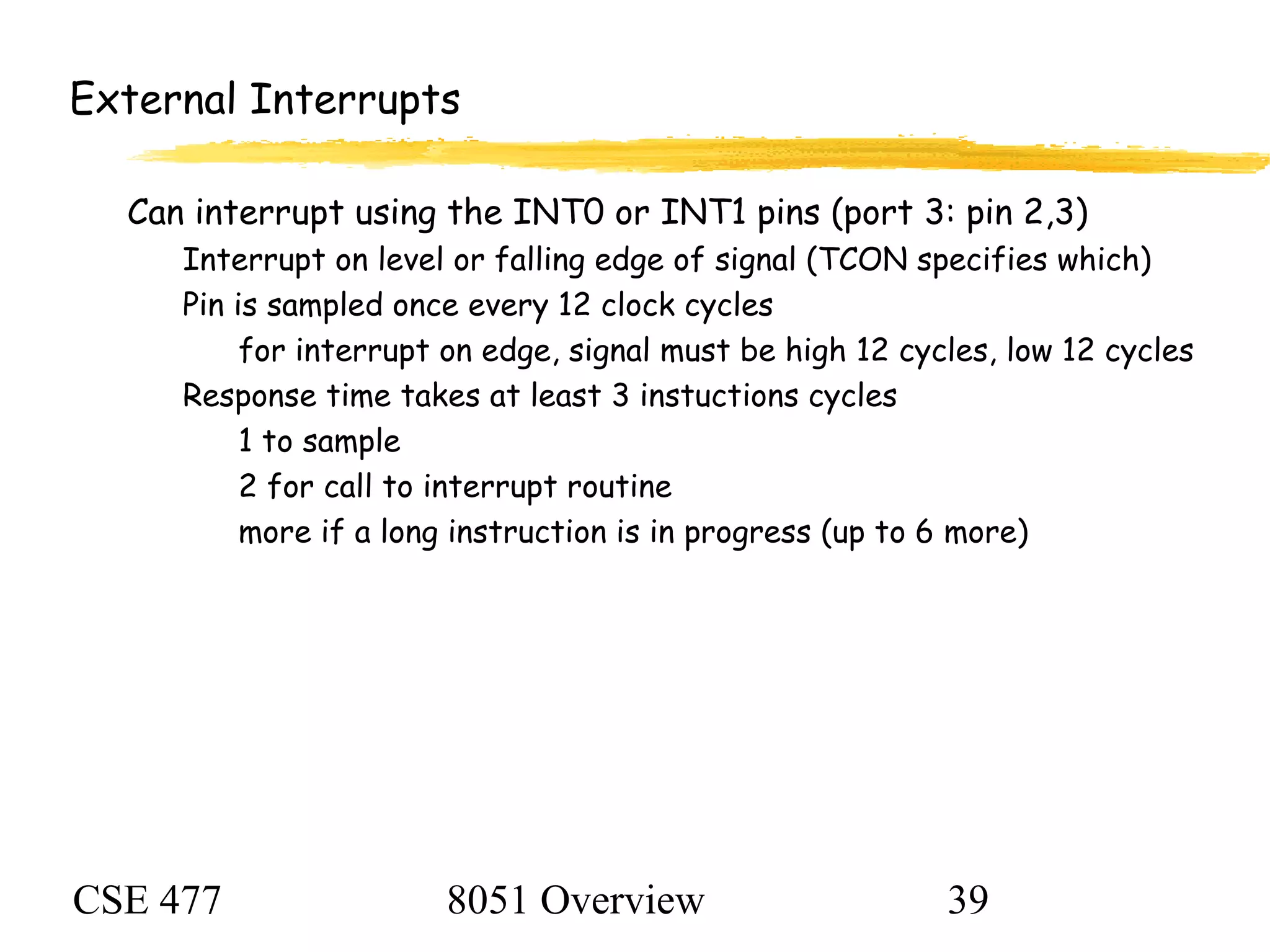 CSE 477 8051 Overview 39
External Interrupts
Can interrupt using the INT0 or INT1 pins (port 3: pin 2,3)
Interrupt on level or falling edge of signal (TCON specifies which)
Pin is sampled once every 12 clock cycles
for interrupt on edge, signal must be high 12 cycles, low 12 cycles
Response time takes at least 3 instuctions cycles
1 to sample
2 for call to interrupt routine
more if a long instruction is in progress (up to 6 more)
 
