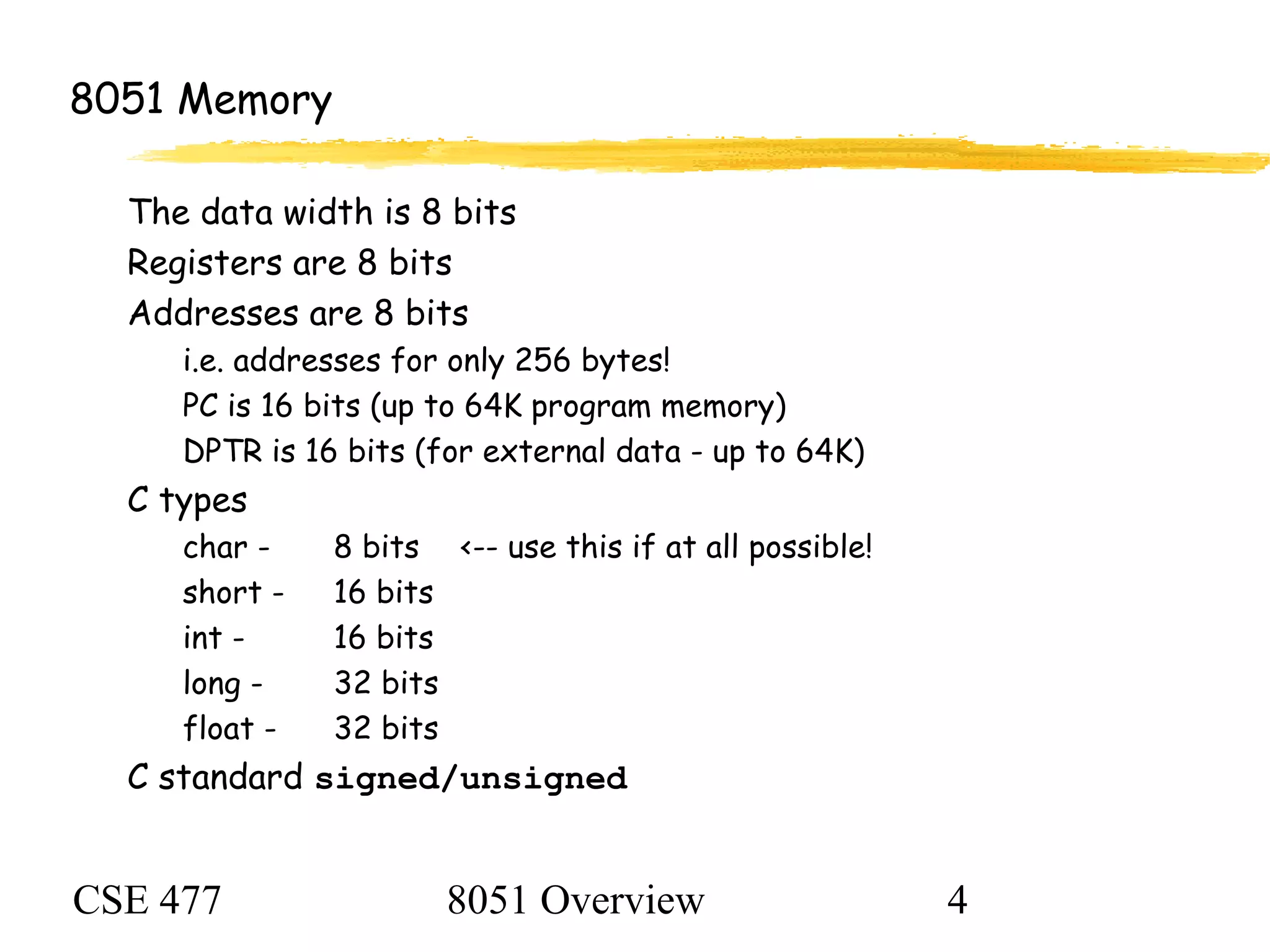 CSE 477 8051 Overview 4
8051 Memory
The data width is 8 bits
Registers are 8 bits
Addresses are 8 bits
i.e. addresses for only 256 bytes!
PC is 16 bits (up to 64K program memory)
DPTR is 16 bits (for external data - up to 64K)
C types
char - 8 bits <-- use this if at all possible!
short - 16 bits
int - 16 bits
long - 32 bits
float - 32 bits
C standard signed/unsigned
 