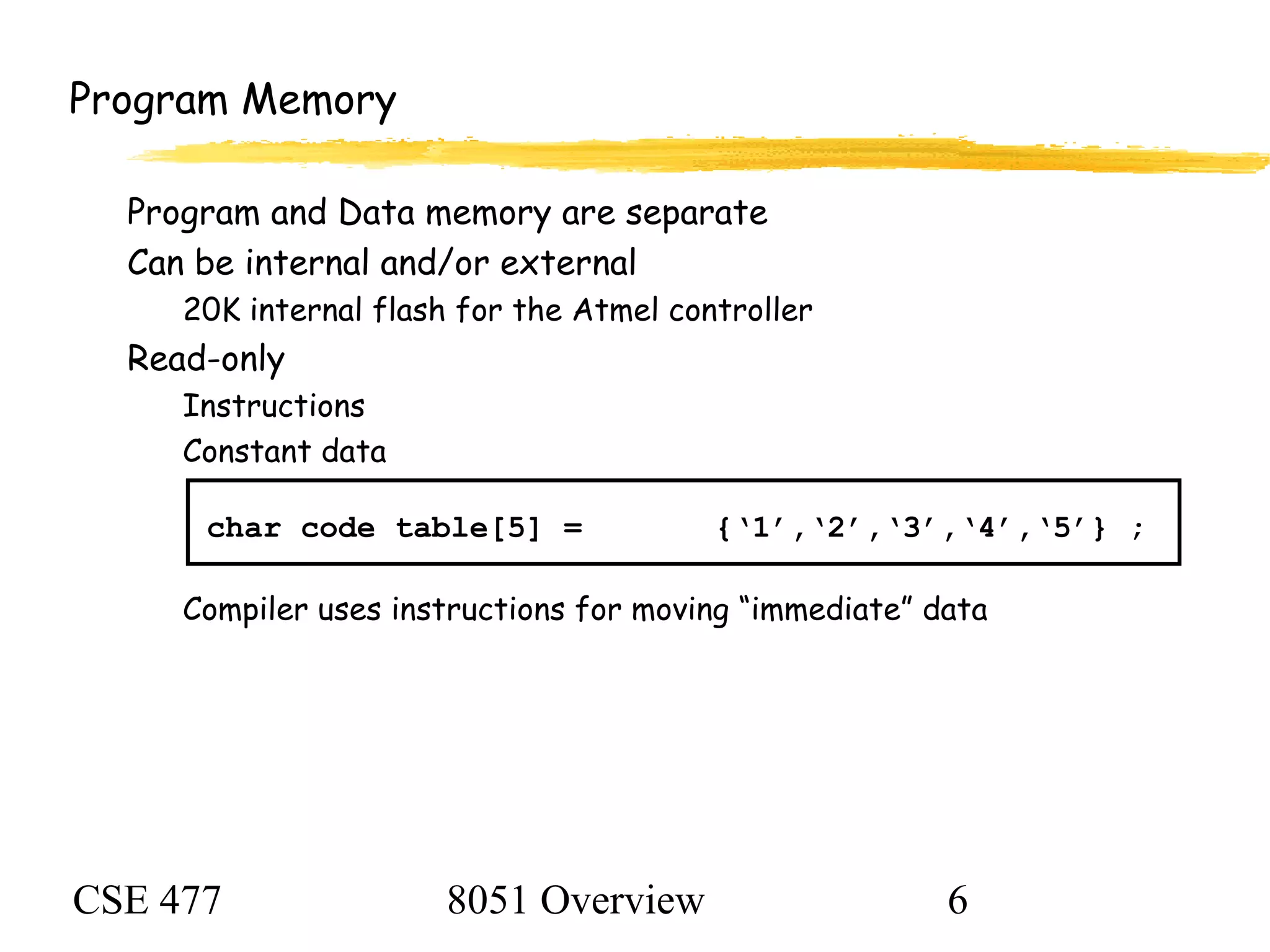 CSE 477 8051 Overview 6
Program Memory
Program and Data memory are separate
Can be internal and/or external
20K internal flash for the Atmel controller
Read-only
Instructions
Constant data
char code table[5] = {‘1’,‘2’,‘3’,‘4’,‘5’} ;
Compiler uses instructions for moving “immediate” data
 