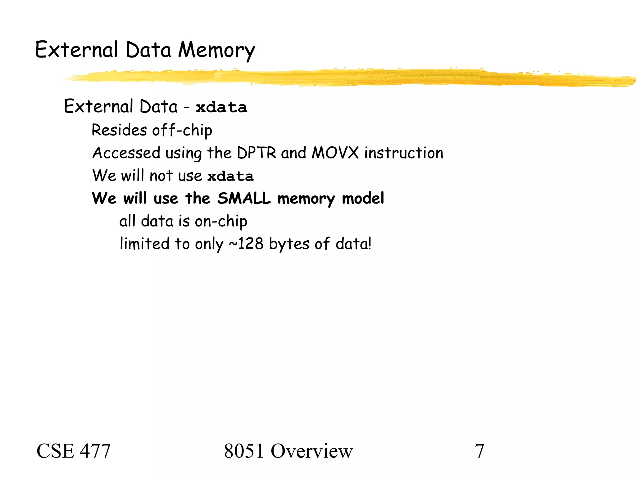 CSE 477 8051 Overview 7
External Data Memory
External Data - xdata
Resides off-chip
Accessed using the DPTR and MOVX instruction
We will not use xdata
We will use the SMALL memory model
all data is on-chip
limited to only ~128 bytes of data!
 