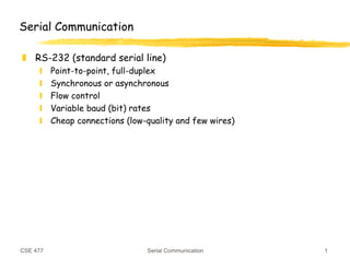 CSE 477 Serial Communication 1
Serial Communication
❚ RS-232 (standard serial line)
❙ Point-to-point, full-duplex
❙ Synchronous or asynchronous
❙ Flow control
❙ Variable baud (bit) rates
❙ Cheap connections (low-quality and few wires)
 