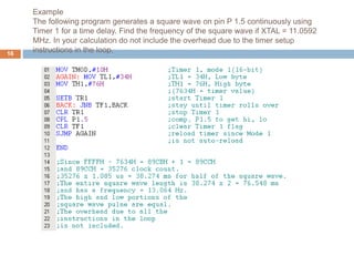 Example
The following program generates a square wave on pin P 1.5 continuously using
Timer 1 for a time delay. Find the frequency of the square wave if XTAL = 11.0592
MHz. In your calculation do not include the overhead due to the timer setup
instructions in the loop.
16
 