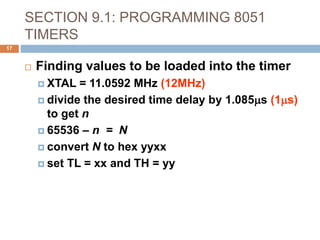 SECTION 9.1: PROGRAMMING 8051
TIMERS
17
 Finding values to be loaded into the timer
 XTAL = 11.0592 MHz (12MHz)
 divide the desired time delay by 1.085ms (1ms)
to get n
 65536 – n = N
 convert N to hex yyxx
 set TL = xx and TH = yy
 