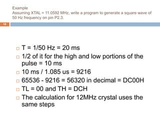 Example
Assuming XTAL = 11.0592 MHz, write a program to generate a square wave of
50 Hz frequency on pin P2.3.
18
 T = 1/50 Hz = 20 ms
 1/2 of it for the high and low portions of the
pulse = 10 ms
 10 ms / 1.085 us = 9216
 65536 - 9216 = 56320 in decimal = DC00H
 TL = 00 and TH = DCH
 The calculation for 12MHz crystal uses the
same steps
 
