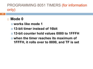 PROGRAMMING 8051 TIMERS (for information
only)
23
 Mode 0
 works like mode 1
 13-bit timer instead of 16bit
 13-bit counter hold values 0000 to 1FFFH
 when the timer reaches its maximum of
1FFFH, it rolls over to 0000, and TF is set
 