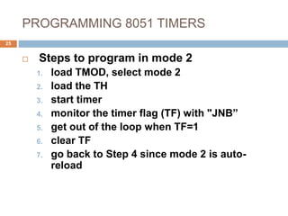 PROGRAMMING 8051 TIMERS
25
 Steps to program in mode 2
1. load TMOD, select mode 2
2. load the TH
3. start timer
4. monitor the timer flag (TF) with "JNB”
5. get out of the loop when TF=1
6. clear TF
7. go back to Step 4 since mode 2 is auto-
reload
 