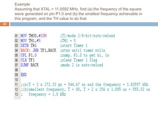 Example
Assuming that XTAL = 11.0592 MHz, find (a) the frequency of the square
wave generated on pin P1.0 and (b) the smallest frequency achievable in
this program, and the TH value to do that.
26
 