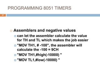 PROGRAMMING 8051 TIMERS
27
 Assemblers and negative values
 can let the assembler calculate the value
for TH and TL which makes the job easier
 "MOV TH1, # -100", the assembler will
calculate the -100 = 9CH
 "MOV TH1,#high(-10000) "
 "MOV TL1,#low(-10000) "
 
