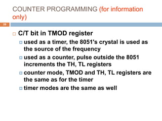 COUNTER PROGRAMMING (for information
only)
28
 C/T bit in TMOD register
 used as a timer, the 8051's crystal is used as
the source of the frequency
 used as a counter, pulse outside the 8051
increments the TH, TL registers
 counter mode, TMOD and TH, TL registers are
the same as for the timer
 timer modes are the same as well
 