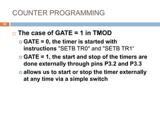 COUNTER PROGRAMMING
39
 The case of GATE = 1 in TMOD
 GATE = 0, the timer is started with
instructions "SETB TR0" and "SETB TR1“
 GATE = 1, the start and stop of the timers are
done externally through pins P3.2 and P3.3
 allows us to start or stop the timer externally
at any time via a simple switch
 