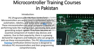 Microcontroller Training Courses
in Pakistan
Introduction:
PIC (Programmable Interface Controllers)
Microcontrollers are widely used in embedded systems,
automation, robotics, and many other applications.
These microcontrollers are small computers capable of
performing tasks like reading input, processing data, and
generating output signals. They have become an
essential component of modern-day devices and
systems. Due to their popularity, there is a growing
demand for engineers and hobbyists who can program
and use these microcontrollers. This PIC Microcontroller
Training Certification Online Course is designed to
introduce PIC microcontrollers and their programming
comprehensively.
The PIC Microcontroller Training Certification Online
Course is an excellent opportunity for anyone who wants
to learn about PIC microcontrollers and how to program
them. By the end of the BES course, you will have the
knowledge and skills to develop your PIC microcontroller
projects and apply for jobs requiring proficiency in
embedded systems and microcontroller programming.
 