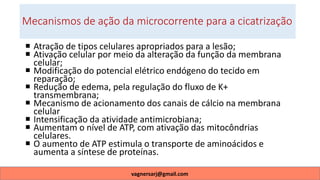 Mecanismos de ação da microcorrente para a cicatrização
 Atração de tipos celulares apropriados para a lesão;
 Ativação celular por meio da alteração da função da membrana
celular;
 Modificação do potencial elétrico endógeno do tecido em
reparação;
 Redução de edema, pela regulação do fluxo de K+
transmembrana;
 Mecanismo de acionamento dos canais de cálcio na membrana
celular
 Intensificação da atividade antimicrobiana;
 Aumentam o nível de ATP, com ativação das mitocôndrias
celulares.
 O aumento de ATP estimula o transporte de aminoácidos e
aumenta a síntese de proteínas.
vagnersarj@gmail.com
 