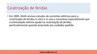 Cicatrização de feridas
• Em 2005, Kloth revisou estudos de correntes elétricas para a
cicatrização de feridas in vitro e in vivo e encontrou especialmente que
a estimulação elétrica ajuda na cicatrização de feridas,
particularmente quando associada aos cuidados-padrão.
vagnersarj@gmail.com
 