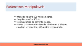 Parâmetros Manipuláveis
 Intensidade: 10 a 900 microampéres.
 Frequência: 0,5 a 900 Hz.
 Escolha do tipo de corrente e onda.
 Muitos tratamentos variam de 30 minutos a 2 horas
e podem ser repetidos até quatro vezes por dia.
vagnersarj@gmail.com
 