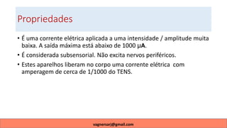 Propriedades
• É uma corrente elétrica aplicada a uma intensidade / amplitude muita
baixa. A saída máxima está abaixo de 1000 µA.
• É considerada subsensorial. Não excita nervos periféricos.
• Estes aparelhos liberam no corpo uma corrente elétrica com
amperagem de cerca de 1/1000 do TENS.
vagnersarj@gmail.com
 