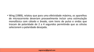 • Wing (1989), relatou que para uma efetividade máxima, os aparelhos
de microcorrente deveriam provavelmente incluir uma estimulação
monofásica com cátodo e ânodo, com trens de pulso e ondas que
trocam de polaridade de 2 a 4 segundos permitindo que as células
selecionem a polaridade desejada.
vagnersarj@gmail.com
 