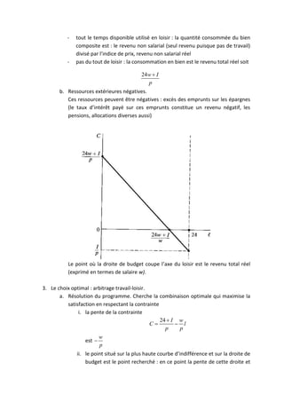 - tout le temps disponible utilisé en loisir : la quantité consommée du bien 
composite est : le revenu non salarial (seul revenu puisque pas de travail) 
divisé par l’indice de prix, revenu non salarial réel 
- pas du tout de loisir : la consommation en bien est le revenu total réel soit 
24w I 
p 
 
b. Ressources extérieures négatives. 
Ces ressources peuvent être négatives : excès des emprunts sur les épargnes 
(le taux d’intérêt payé sur ces emprunts constitue un revenu négatif, les 
pensions, allocations diverses aussi) 
Le point où la droite de budget coupe l’axe du loisir est le revenu total réel 
(exprimé en termes de salaire w). 
3. Le choix optimal : arbitrage travail-loisir. 
a. Résolution du programme. Cherche la combinaison optimale qui maximise la 
satisfaction en respectant la contrainte 
i. la pente de la contrainte 
24 I w 
C l 
p p 
 
  
est 
w 
p 
 
ii. le point situé sur la plus haute courbe d’indifférence et sur la droite de 
budget est le point recherché : en ce point la pente de cette droite et 
 
