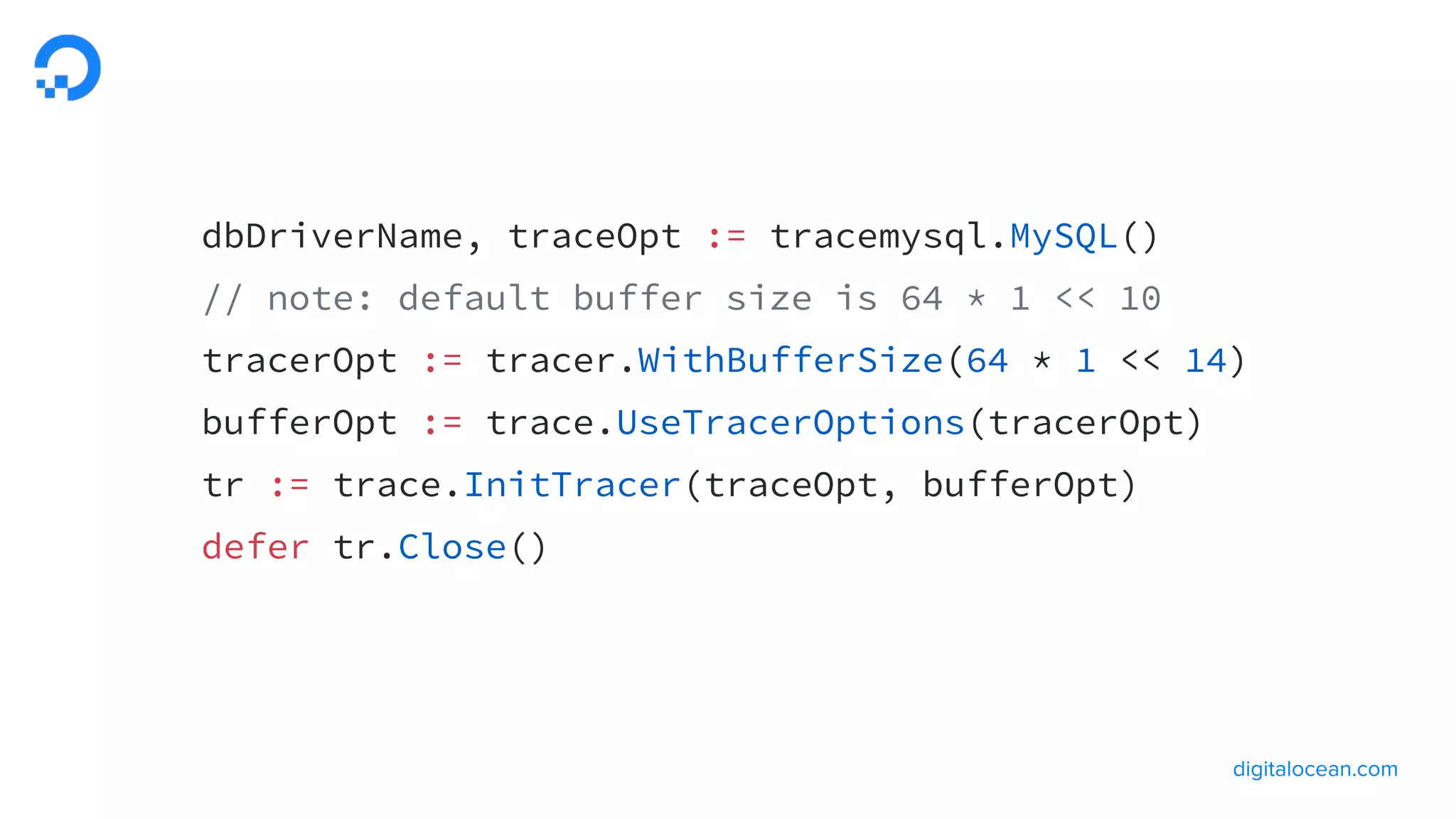 dbDriverName, traceOpt := tracemysql.MySQL()
// note: default buffer size is 64 * 1 << 10
tracerOpt := tracer.WithBufferSize(64 * 1 << 14)
bufferOpt := trace.UseTracerOptions(tracerOpt)
tr := trace.InitTracer(traceOpt, bufferOpt)
defer tr.Close()
 