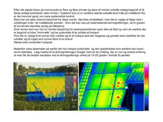 Efter det øgede fokus på microcracks er flere og flere private og ejere af mindre solcelle anlæg begyndt at få
deres anlæg kontroleret. Ikke mindst i Tyskland som jo er verdens største solcelle land målt på installeret Wp
er der kommet gang i en mere systematisk kontrol.
Skal man så være ovenud bekymret for disse revner. Nej ikke umiddelbart, men det er vigtigt at følge med i
udviklingen inde i de installerede paneler. Som det kan ses på nedenstående termograferinger, så er graden
af revnernes størrelse synlig på billederne.
Små revner som kun har en mindre betydning for strømproduktionen lyser ikke så klart op som de warfere der
er begyndt at blive ”kriminelle” og har potentiale til at udvikle et hotspot.
Hvis der er udsigt til at revnen kan udvikle sig til et hotspot skal der reageres og panelet skal udskiftes før det
udvikler sig til noget som kunne blive til en brand.
Næste side omhandler hotspots.
Nedenfor vises eksempler på warfer der har hotspot potientiale og den gradsforskel som warfere kan have i
revne størrelse. Læg mærke til at termograferingen foregår med en let vinkling, der er min og andres erfaring
at man får de bedste resultater ved et termograferings vinkel på 15-20 grader i forhold til panelet.
 
