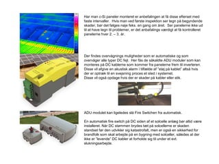 Har man c-Si paneler monteret er anbefalingen at få disse efterset med
faste intervaller. Hvis man ved første inspektion ser tegn på begyndende
skader, bør det følges nøje feks. en gang om året. Ser panelerne ikke ud
til at have tegn til problemer, er det anbafalings værdigt at få kontrolleret
panelerne hver 2. – 3. år.
Der findes overvågnings muligheder som er automatiske og som
overvåger alle typer DC fejl. Her fås de såkaldte ADU moduler som kan
monteres på DC kablerne som kommer fra panelerne frem til inverteren.
Disse vil afgive en akustisk alarm i tilfælde af ”støj på kablet” altså hvis
der er optræk til en svejsning proces et sted i systemet.
Disse vil også opdage hvis der er skader på kabler eller stik.
ADU modulet kan ligeledes slå Fire Switchen fra automatisk.
En automatisk fire switch på DC siden af et solcelle anlæg bør altid være
installeret. Når DC stømmen brydes tæt på solcellerne er skaden
standset før den udvikler sig katastrofalt, men er også en sikkerhed for
brandfolk som skal arbejde på en bygning med solceller, således at der
ikke er ”levende” DC kabler at forholde sig til under et evt.
slukningsarbejde.
 