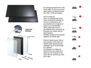 Et naturligt spørgsmål som ofte
bliver stillet, er om micro revner
også opstår i tyndfilmsmoduler
som feks. CIGS teknologien.
Her er svaret nej.
Det er en fuldstændig anden
måde at fabrikere solceller på
som er en deponering af 4
grundstoffer på en bagside af
typisk 3 mm hærdet glas.
Selve påføringen af de 4
grundstoffer sker med laser og
brændes som sådan fast på
glas bagsiden.
Herefter monteres front glasset
ligeledes af hærdet glas.
Skal et hotspot opstå i denne
type paneler vil det kræve en
direkte fysisk påvirkning som
efterlader sig et visuelt synligt
hul i glasset.
Da bagsiden er af glas og
dermed ikke kan smelte som
tedlar på c-Si moduler er der
ingen fare for påvirkning af det
ydre miljø.
 