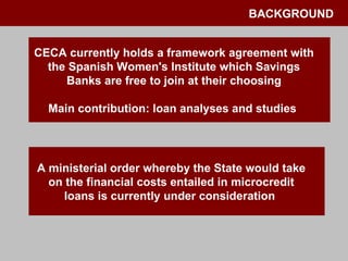 BACKGROUND CECA currently holds a framework agreement with the Spanish Women's Institute which Savings Banks are free to join at their choosing Main contribution: loan analyses and studies  A ministerial order whereby the State would take on the financial costs entailed in microcredit loans is currently under consideration  