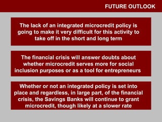 FUTURE OUTLOOK The lack of an integrated microcredit policy is going to make it very difficult for this activity to take off in the short and long term The financial crisis will answer doubts about whether microcredit serves more for social inclusion purposes or as a tool for entrepreneurs  Whether or not an integrated policy is set into place and regardless, in large part, of the financial crisis, the Savings Banks will continue to grant microcredit, though likely at a slower rate 