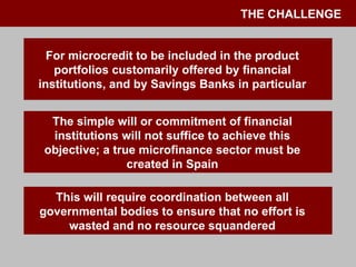 THE CHALLENGE For microcredit to be included in the product portfolios customarily offered by financial institutions, and by Savings Banks in particular The simple will or commitment of financial institutions will not suffice to achieve this objective; a true microfinance sector must be created in Spain This will require coordination between all governmental bodies to ensure that no effort is wasted and no resource squandered 