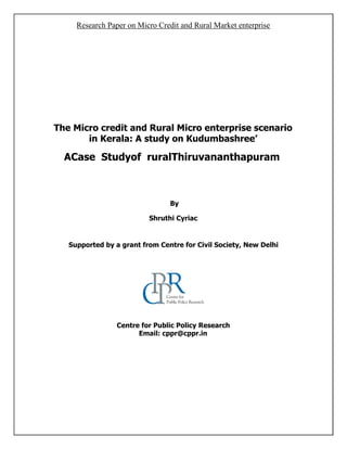 Research Paper on Micro Credit and Rural Market enterprise
The Micro credit and Rural Micro enterprise scenario
in Kerala: A study on Kudumbashree’
ACase Studyof ruralThiruvananthapuram
By
Shruthi Cyriac
Supported by a grant from Centre for Civil Society, New Delhi
Centre for Public Policy Research
Email: cppr@cppr.in
 