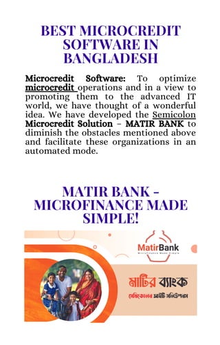 BEST MICROCREDIT
SOFTWARE IN
BANGLADESH
Microcredit Software: To optimize
microcredit operations and in a view to
promoting them to the advanced IT
world, we have thought of a wonderful
idea. We have developed the Semicolon
Microcredit Solution – MATIR BANK to
diminish the obstacles mentioned above
and facilitate these organizations in an
automated mode.
MATIR BANK -
MICROFINANCE MADE
SIMPLE!
 