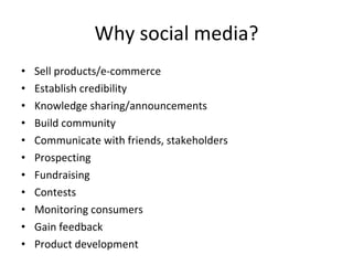Why social media? Sell products/e-commerce Establish credibility  Knowledge sharing/announcements Build community Communicate with friends, stakeholders Prospecting Fundraising Contests Monitoring consumers Gain feedback Product development 
