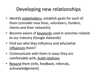 Developing new relationships Identify  stakeholders , establish goals for each of them (consider new hires, volunteers, funders, clients and their networks) Become aware of  keywords  used in searches related to our industry (Google Adwords) Find out who they influence and who/what  influences  them? Communicate with them in ways they are comfortable with,  build relations Reward  them (info, feedback, referrals, acknowledgement) 