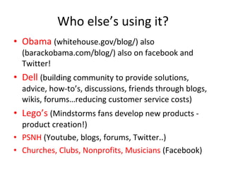 Who else’s using it? Obama   (whitehouse.gov/blog/) also (barackobama.com/blog/) also on facebook and Twitter! Dell   (building community to provide solutions, advice, how-to’s, discussions, friends through blogs, wikis, forums…reducing customer service costs) Lego’s  (Mindstorms fans develop new products - product creation!) PSNH  (Youtube, blogs, forums, Twitter..) Churches, Clubs, Nonprofits, Musicians  (Facebook) 