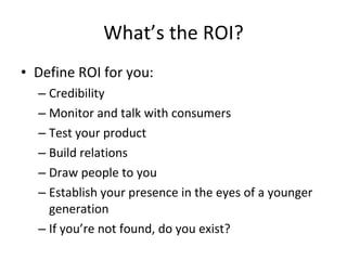 What’s the ROI? Define ROI for you: Credibility Monitor and talk with consumers Test your product Build relations Draw people to you Establish your presence in the eyes of a younger generation If you’re not found, do you exist? 
