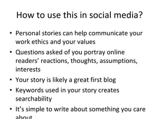 How to use this in social media? Personal stories can help communicate your work ethics and your values Questions asked of you portray online readers’ reactions, thoughts, assumptions, interests Your story is likely a great first blog Keywords used in your story creates searchability It’s simple to write about something you care about 