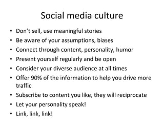 Social media culture Don’t sell, use meaningful stories Be aware of your assumptions, biases Connect through content, personality, humor Present yourself regularly and be open Consider your diverse audience at all times Offer 90% of the information to help you drive more traffic  Subscribe to content you like, they will reciprocate Let your personality speak!  Link, link, link! 