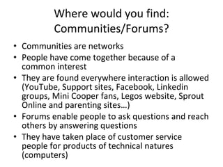 Where would you find: Communities/Forums? Communities are networks  People have come together because of a common interest They are found everywhere interaction is allowed (YouTube, Support sites, Facebook, Linkedin groups, Mini Cooper fans, Legos website, Sprout Online and parenting sites…) Forums enable people to ask questions and reach others by answering questions They have taken place of customer service people for products of technical natures (computers) 