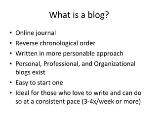 What is a blog? Online journal Reverse chronological order Written in more personable approach Personal, Professional, and Organizational blogs exist Easy to start one Ideal for those who love to write and can do so at a consistent pace (3-4x/week or more) 