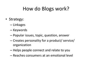 How do Blogs work? Strategy: Linkages Keywords Popular issues, topic, question, answer Creates personality for a product/ service/ organization Helps people connect and relate to you Reaches consumers at an emotional level 