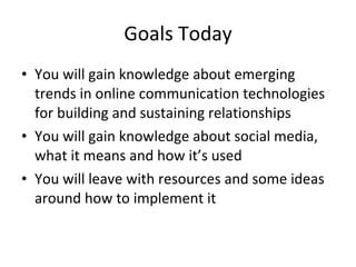 Goals Today You will gain knowledge about emerging trends in online communication technologies for building and sustaining relationships  You will gain knowledge about social media, what it means and how it’s used  You will leave with resources and some ideas around how to implement it 