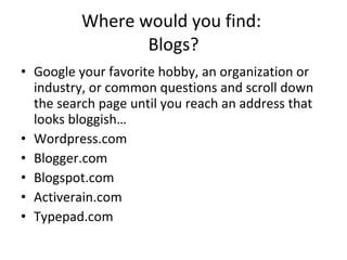 Where would you find:  Blogs? Google your favorite hobby, an organization or industry, or common questions and scroll down the search page until you reach an address that looks bloggish… Wordpress.com Blogger.com Blogspot.com Activerain.com Typepad.com 
