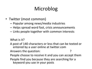 Microblog Twitter (most common) Popular among news/media industries Helps spread word fast, crisis announcements Links people together with common interests What is it? A post of 140 characters or less that can be texted or entered by a user online at twitter.com Answers the question:  ? People choose to receive it and you can accept them People find you because they are searching for a keyword you use in your posts 