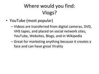 Where would you find: Vlogs? YouTube (most popular)  Videos are transferred from digital cameras, DVD, VHS tapes, and placed on social network sites, YouTube, Websites, Blogs, and in Wikipedia  Great for marketing anything because it creates a face and can have great Virality 