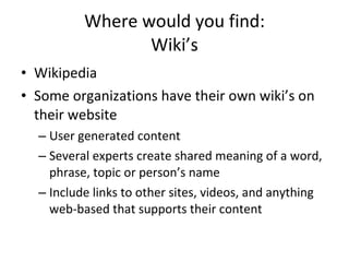 Where would you find: Wiki’s Wikipedia Some organizations have their own wiki’s on their website User generated content Several experts create shared meaning of a word, phrase, topic or person’s name Include links to other sites, videos, and anything web-based that supports their content 