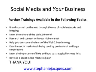 Social Media and  Your  Business Further Trainings Available in the Following Topics: Brand yourself on the web through the use of social networks and blogging Learn the culture of the Web 2.0 world Research and connect with your niche market Help you overcome the fears of the Web 2.0 technology Examine social media tools being used by professional and large corporations  Learn the importance of links and how to strategically create links Develop a social media marketing plan  THANK YOU! www.stephaniejacques.com 